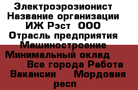 Электроэрозионист › Название организации ­ ИЖ-Рэст, ООО › Отрасль предприятия ­ Машиностроение › Минимальный оклад ­ 25 000 - Все города Работа » Вакансии   . Мордовия респ.